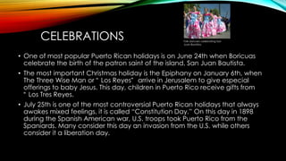 CELEBRATIONS
• One of most popular Puerto Rican holidays is on June 24th when Boricuas
celebrate the birth of the patron saint of the island, San Juan Bautista.
• The most important Christmas holiday is the Epiphany on January 6th, when
The Three Wise Man or “ Los Reyes” arrive in Jerusalem to give especial
offerings to baby Jesus. This day, children in Puerto Rico receive gifts from
“ Los Tres Reyes.
• July 25th is one of the most controversial Puerto Rican holidays that always
awakes mixed feelings, it is called “Constitution Day.” On this day in 1898
during the Spanish American war, U.S. troops took Puerto Rico from the
Spaniards. Many consider this day an invasion from the U.S. while others
consider it a liberation day.
Folk dancers celebrating San
Juan Bautista.
 