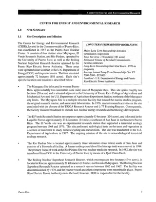 Center for Ene1·gy and Environmental Research
CENTER FOR ENERGY AND ENVIRONMENTAL RESEARCH
1.0 SITE SUMMARY
1.1 Site Description and Mission
The Center for Energy and Environmental Research
(CEER), located in the Commonwealth of Puerto Rico,
was established in 1957 as the Puerto Rico Nuclear
Center. It consists of four distinct sites: Mayaguez, El
Verde Research Station, and Rio Piedras, operated by
the University of Puerto Rico; as well as the Boiling
Nuclear Superheat Research Reactor operated by the
Puerto Rico Electric Power Authority. These areas
were operated under contract to the U.S. Department of
Energy (DOE) and its predecessors. The four sites total
approximately 72 hectares (181 acres). Each site's
specific location and mission is described below:
The Mayaguez Site is located in western Puerto
LONG-TERM STEWARDSHIP HIGHLIGHTS
Major Long-Term Stewardship Activities-
surveillance; inspections
Total Site Area- 72 hectares (181 acres)
Estimated Volume ofResidual Contaminants-
facilities unknown
Long-Term Stewardship Start-End Years- 1970-in
perpetuity
Average Annual Long-Term Stewardship Cost FY
2000-2006 • $25,000
Landlord- U.S. Department of Energy and Puerto
Rico Electric Power Authority
Rico, approximately two kilometers (one mile) east of Mayaguez Bay. This site spans roughly ten
hectares (20 acres) and is situated adjacent to the University of Puerto Rico College of Agriculture and
Mechanical Arts and the U.S. Department ofAgriculture Experiment Station, northeast ofthe Mayaguez
city limits. The Mayaguez Site is a multiple structure facility that housed the marine studies program,
the original research reactor, and associated laboratories. In 1976, reactor research activities at the site
concluded with the closure of the TRIGA Research Reactor and L-77 Training Reactor. Consequently,
the facility mission broadened to include non-nuclear energy research and technology development.
TheEl Verde Research Station encompasses approximately 63 hectares (156 acres), and is located in the
Luquillo Forest approximately 23 kilometers (14 miles) southeast of San Juan in northeastern Puerto
Rico. The El Verde site was an experimental research station that supported a terrestrial ecology
program between 1964 and 1976. This site performed radiological tests on the trees and vegetation in
a section of rainforest to study mineral cycling and metabolism. The site was transferred to the U.S.
Department of Agriculture in 1997. The ongoing mission of the site is non-radiological terrestrial
ecology research.
The Rio Piedras Site is located approximately three kilometers (two miles) south of San Juan and
consists of a Biomedical facility. A former underground diesel fuel storage tank was removed in 1994.
The primary focus of work at the Rio Piedras Site was nuclear medicine research. In 1982, the site was
transferred from DOE to the University of Puerto Rico by means of a Quit Claim Deed.
• The Boiling Nuclear Superheat Research Reactor, which encompasses two hectares (five acres), is
located in Rincon, approximately 21 kilometers (13 miles) northwest ofMayaguez. The Boiling Nuclear
Superheat Research Reactor operated as a research reactor between 1962 and 1967. The facility was
decommissioned by 1970, and the reactor vessel and other components were entombed in place. Puerto
Rico Electric Power Authority owns the land; however, DOE is responsible for the facility.
Puerto Rico 3
 