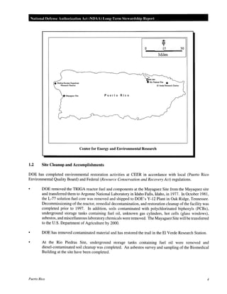 National Defense Authorization Act (NOAA) Long-Term Stewm·dship Repol't
• Boiling Nuclear Superheat
Research Reactor
Puerto Rico
0
Center for Energy and Environmental Research
1.2 Site Cleanup and Accomplishments
~
15 30
Miles
•El Verde Research Station
DOE has completed environmental restoration activities at CEER in accordance with local (Puerto Rico
Environmental Quality Board) and Federal (Resource Conservation and Recovery Act) regulations.
• DOE removed the TRIGA reactor fuel and components at the Mayaguez Site from the Mayaquez site
and transferred them to Argonne National Laboratory in Idaho Falls, Idaho, in 1977. In October 1981,
the L-77 solution fuel core was removed and shipped to DOE's Y-12 Plant in Oak Ridge, Tennessee.
Decommissioning of the reactor, remedial decontamination, and restoration cleanup of the facility was
completed prior to 1997. In addition, soils contaminated with polychlorinated biphenyls (PCBs),
underground storage tanks containing fuel oil, unknown gas cylinders, hot cells (glass windows),
asbestos, and miscellaneous laboratory chemicals were removed. The Mayaguez Site will be transferred
to the U.S. Department of Agriculture by 2000.
• DOE has removed contaminated material and has restored the trail in the El Verde Research Station.
• At the Rio Piedras Site, underground storage tanks containing fuel oil were removed and
diesel-contaminated soil cleanup was completed. An asbestos survey and sampling of the Biomedical
Building at the site have been completed.
Puerto Rico 4
 