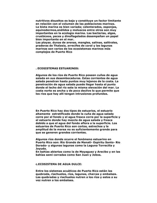 nutritivos disueltos es baja y constituye un factor limitante
en relación con el volumen de las poblaciones marinas.
La biota marina es bien variada; celenterados, esponjas,
equinodermos,anélidos y moluscos entre otros son muy
importantes en la ecología marina. Las bacterias, algas,
crustáceos, peces y dinoflagelados desempeñan un papel
bien importante en el mar.
Las playas. dunas de arenas, mangles, salinas, salitrales,
praderas de Thalasia, arrecifes de coral y las lagunas
marinas son varios de los ecosistemas marinos más
complejos de Puerto Rico

. ECOSISTEMAS ESTUARINOS:
Algunos de los ríos de Puerto Rico poseen cuñas de agua
salada en sus desembocaduras. Estas corrientes de agua
salada penetran hasta puntos muy lejanos de la costa. La
penetración de agua salada puede llegar hasta el punto
donde el lecho del río este la misma elevación del mar. La
costa norte es ancha y de poco declive lo que permite que
los ríos que hay allí tengan intrusiones profundas.

En Puerto Rico hay dos tipos de estuarios, el estuario
altamente estratificado donde la cuña de agua salada
corre por el fondo y el agua fresca corre por la superficie y
el estuario donde hay mezcla de agua salada y fresca
debido a que el agua del fondo aflora a la superficie. Los
estuarios de Puerto Rico son cortos, estrechos y la
amplitud de la marea no es suficientemente grande para
que se generen grandes corrientes.
Algunos ríos donde ocurre el fenómeno estuarino en
Puerto Rico son: Río Grande de Manatí- Espiritu Santo- Rio
Dorado- y algunas lagunas como la Laguna Torrecilla y
Joyuda.
En bahías abiertas como la de Mayaguez y Arecibo y en las
bahías semi cerradas como San Juan y Jobos.
c.ECOSISTEMA DE AGUA DULCE:
Entre los sistemas acuáticos de Puerto Rico están las
quebrada, riachuelos, ríos, lagunas, charcas y embalses.
Las quebradas y riachuelos nutren a los ríos y estos a su
vez nutren a los embalses.

 