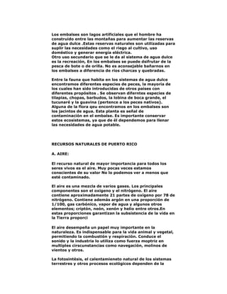 Los embalses son lagos artificiales que el hombre ha
construido entre las montañas para aumentar las reservas
de agua dulce .Estas reservas naturales son utilizadas para
suplir las necesidades como el riego al cultivo, uso
doméstico y generar energía eléctrica.
Otro uso secundario que se le da al sistema de agua dulce
es la recreación, En los embalses se puede dsifrutar de la
pesca de bote o de orilla. No es aconsejable bañarnos en
los embalses a diferencia de ríos charcas y quebradas.
Entre la fauna que habita en los sistemas de agua dulce
encontramos diferentes especies de peces, la mayoría de
los cuales han sido introducidas de otros países con
diferentes propósitos . Se observan diferntes especies de
tilapias, chopas, barbudos, la lobina de boca grande, el
tucunaré y la guavina (pertence a los peces nativos).
Alguna de la flora qeu encontramos en los embalses son
los jacintos de agua. Esta planta es señal de
contaminación en el embalse. Es importante conservar
estos ecosistemas, ya que de él dependemos para llenar
las necesidades de agua potable.

RECURSOS NATURALES DE PUERTO RICO
A. AIRE:
El recurso natural de mayor importancia para todos los
seres vivos es el aire. Muy pocas veces estamos
conscientes de su valor No lo podemos ver a menos que
esté contaminado.
El aire es una mezcla de varios gases. Los principales
componentes son el oxígeno y el nitrógeno. El aire
contiene aproximadamente 21 partes de oxígeno por 78 de
nitrógeno. Contiene además argón en una proporción de
1/100, gas carbónico, vapor de agua y algunos otros
elementos; criptón, neón, xenón y helio entre otros.En
estas proporciones garantizan la subsistencia de la vida en
la Tierra proporci
El aire desempeña un papel muy importante en la
naturaleza. Es indispensable para la vida animal y vegetal,
permitiendo la combustión y respiración. Conduce el
sonido y la industria lo utiliza como fuerza moptriz en
multiples cirscunstancias como navegación, molinos de
vientos y otros.
La fotosintésis, el calentamieneto natural de los sistemas
terrestres y otros procesos ecológicos dependen de la

 