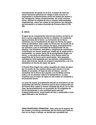 concentración de gases en el aire. A pesar de esto los
seres humanos ponemos en riesgo a este recurso al
exponerlos a contaminantes como los óxidos de asufre y
los nitrógenos. Estos contaminantes. así como muchos
otros, afectan la calidad de aire y causan enfermedades
respiratorias, entre los cuales se encuentran las alergias,
las bronquitis y el asma.(tomado de Primera Hora 9-1806)
B. AGUA:
El agua es un componente natural que junto a la tierra, el
aire y varios organismos forma un sistema. El caudal de
agua proviene de la lluvia. La formación de la lluvia
comienza con la tranferencia de agua en forma de vapor
hacia la atmósfera. Este vapor se forma por la acción de la
energía solar sobre los cuerpos de agua, principalmente
los océnaos y por la actividad de transpiración de las
plantas. Los hombres, animales y maquinarias mantienen
contribuyen en menor grado por medio de la respiración y
combustión. La mayor parte de la precipitación llega a la
tierra y una parte es absorbida y otra flueye sobre la
superficie de la tierra como escorrentía. Una pequeña
cantidad es interceptadas por las plantas, automóviles y
otras estrucutras, donde se evapora nuevamente y va a la
atmósfera en forma de vapor de agua.
A Puerto Rico llegan las nubes cargadas de vapor de agua
por la acción de los vientos alisios que entran a la isla
desde el noroeste. El flujo de aire al chocar con las
montañas de la Sierra de Luquillo y la Cordillea central
sube y en su ascenso reduce la temperatura. Lo que
ocasiona que el vapor de agua en las nubes se condense y
se produzca lluvia.
La zona de mayor precipitación pluvial se encuetnra en las
montañas del interior mientras que la zona costera del sur
de Puerto Rico capta la menor cantidad de lluvia. En la isla
caen aproximadamente un promedio de 75 pulgadas de
lluvia anualmente y una cantidad igual sale por
evapotransferencia, escorrentía de ríos y quebradas o com
agua fliltrada a los acuíferos.

ZONA MARÍTIMOS TERRESTRE- esta zona es el espacio de
las costas y fronteras marítimas del territorio que baña el
mar en su flujo y reflujo. en donde son sensibles las

 