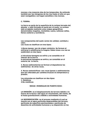 mareas y las mayores olas de los temporales. Se extiende
también por las márgenes de los ríos hasta el sitio en que
sean navegables o se hagan sensibles a las mareas.
C. TIERRA:
La tierra es parte de la superficie de la corteza terreste del
planeta y está formada en parte por el suelo. La corteza
está arreglada mediante unos razgos geográficos
denominados mogotes, montañas, cueva, cañones valles,
llanos costeros y sumideros.

Los componentes del suelo varian de calidad, cantidad y
valor.
Las rocas se clasifican en tres tipos:
1.Rocas ígneas- son de origen volcánico. Se forman al
enfriarse y solidificarse la magma. Estas rocas a su vez se
subdividen en dos tipos:
a-intrusivas-lamagma se enfría y se consolida en el
interior de la tierrra
b-extrusivas-lamagma se enfría y se consolida en el
exterior de la tierra.
2. Rocas sedimentarias-se forman al depositarse los
sedimentos de otras rocas.
3. Rocas metamórficas- son rocas ígneas o sedimentarias
que son alteradas por cambios bruscos en temperatura y
presión.
Los minerales se clasifican en dos tipos:
1. Metálicos
2.No metálicos
ROCAS -MINERALES DE PUERTO RICO-

LA EROSIÓN- es el desplazamiento de terreno debido a la
fuerza de la lluvia o del agua en movimiento, del viento, de
la fueza gravitacional o debido a actividades humanas.
LA SEDIMENTACIÓN- es el proceso mediante el cual se
mezcla con el agua partículas desprendidas del terreno,
partículas de superficie pavimentadas y partículas de
desechos de actividades humanas y su deposición en los

 