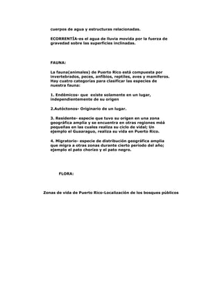 cuerpos de agua y estructuras relacionadas.
ECORRENTÍA-es el agua de lluvia movida por la fuerza de
gravedad sobre las superficies inclinadas.

FAUNA:
La fauna(animales) de Puerto Rico está compuesta por
invertebrados, peces, anfíbios, reptíles, aves y mamíferos.
Hay cuatro categorías para clasificar las especies de
nuestra fauna:
1. Endémicos- que existe solamente en un lugar,
independientemente de su origen
2.Autóctonos- Originario de un lugar.
3. Residente- especie que tuvo su origen en una zona
geográfica amplia y se encuentra en otras regiones méá
pequeñas en las cuales realiza su ciclo de vidal; Un
ejemplo el Guaaraguo, realiza su vida en Puerto Rico.
4. Migratorio- especie de distribución geográfica amplia
que migra a otras zonas durante cierto período del año;
ejemplo el pato chorizo y el pato negro.

FLORA:

Zonas de vida de Puerto Rico-Localización de los bosques públicos

 