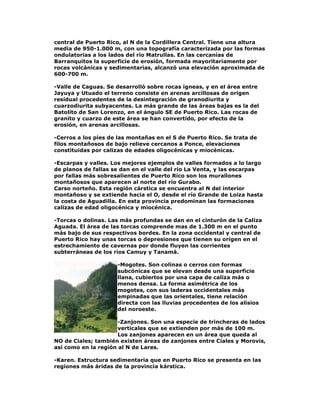 central de Puerto Rico, al N de la Cordillera Central. Tiene una altura
media de 950-1.000 m, con una topografía caracterizada por las formas
ondulatorias a los lados del río Matrullas. En las cercanías de
Barranquitos la superficie de erosión, formada mayoritariamente por
rocas volcánicas y sedimentarias, alcanzó una elevación aproximada de
600-700 m.
-Valle de Caguas. Se desarrolló sobre rocas ígneas, y en el área entre
Jayuya y Utuado el terreno consiste en arenas arcillosas de origen
residual procedentes de la desintegración de granodiurita y
cuarzodiurita subyacentes. La más grande de las áreas bajas es la del
Batolito de San Lorenzo, en el ángulo SE de Puerto Rico. Las rocas de
granito y cuarzo de este área se han convertido, por efecto de la
erosión, en arenas arcillosas.
-Cerros a los pies de las montañas en el S de Puerto Rico. Se trata de
filos montañosos de bajo relieve cercanos a Ponce, elevaciones
constituidas por calizas de edades oligocénicas y miocénicas.
-Escarpas y valles. Los mejores ejemplos de valles formados a lo largo
de planos de fallas se dan en el valle del río La Venta, y las escarpas
por fallas más sobresalientes de Puerto Rico son los murallones
montañosos que aparecen al norte del río Gurabo.
Carso norteño. Esta región cárstica se encuentra al N del interior
montañoso y se extiende hacia el O, desde el río Grande de Loiza hasta
la costa de Aguadilla. En esta provincia predominan las formaciones
calizas de edad oligocénica y miocénica.
-Torcas o dolinas. Las más profundas se dan en el cinturón de la Caliza
Aguada. El área de las torcas comprende mas de 1.300 m en el punto
más bajo de sus respectivos bordes. En la zona occidental y central de
Puerto Rico hay unas torcas o depresiones que tienen su origen en el
estrechamiento de cavernas por donde fluyen las corrientes
subterráneas de los ríos Camuy y Tanamá.
-Mogotes. Son colinas o cerros con formas
subcónicas que se elevan desde una superficie
llana, cubiertos por una capa de caliza más o
menos densa. La forma asimétrica de los
mogotes, con sus laderas occidentales más
empinadas que las orientales, tiene relación
directa con las lluvias procedentes de los alisios
del noroeste.
-Zanjones. Son una especie de trincheras de lados
verticales que se extienden por más de 100 m.
Los zanjones aparecen en un área que queda al
NO de Ciales; también existen áreas de zanjones entre Ciales y Morovis,
así como en la región al N de Lares.
-Karen. Estructura sedimentaria que en Puerto Rico se presenta en las
regiones más áridas de la provincia kárstica.

 
