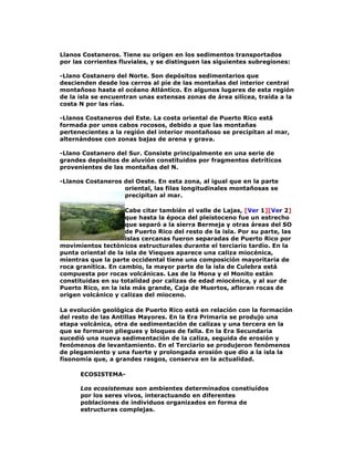 Llanos Costaneros. Tiene su origen en los sedimentos transportados
por las corrientes fluviales, y se distinguen las siguientes subregiones:
-Llano Costanero del Norte. Son depósitos sedimentarios que
descienden desde los cerros al píe de las montañas del interior central
montañoso hasta el océano Atlántico. En algunos lugares de esta región
de la isla se encuentran unas extensas zonas de área silícea, traída a la
costa N por las rías.
-Llanos Costaneros del Este. La costa oriental de Puerto Rico está
formada por unos cabos rocosos, debido a que las montañas
pertenecientes a la región del interior montañoso se precipitan al mar,
alternándose con zonas bajas de arena y grava.
-Llano Costanero del Sur. Consiste principalmente en una serie de
grandes depósitos de aluvión constituidos por fragmentos detríticos
provenientes de las montañas del N.
-Llanos Costaneros del Oeste. En esta zona, al igual que en la parte
oriental, las filas longitudinales montañosas se
precipitan al mar.
Cabe citar también el valle de Lajas, [Ver 1][Ver 2]
que hasta la época del pleistoceno fue un estrecho
que separó a la sierra Bermeja y otras áreas del SO
de Puerto Rico del resto de la isla. Por su parte, las
islas cercanas fueron separadas de Puerto Rico por
movimientos tectónicos estructurales durante el terciario tardío. En la
punta oriental de la isla de Vieques aparece una caliza miocénica,
mientras que la parte occidental tiene una composición mayoritaria de
roca granítica. En cambio, la mayor parte de la isla de Culebra está
compuesta por rocas volcánicas. Las de la Mona y el Monito están
constituidas en su totalidad por calizas de edad miocénica, y al sur de
Puerto Rico, en la isla más grande, Caja de Muertos, afloran rocas de
origen volcánico y calizas del mioceno.
La evolución geológica de Puerto Rico está en relación con la formación
del resto de las Antillas Mayores. En la Era Primaria se produjo una
etapa volcánica, otra de sedimentación de calizas y una tercera en la
que se formaron pliegues y bloques de falla. En la Era Secundaria
sucedió una nueva sedimentación de la caliza, seguida de erosión y
fenómenos de levantamiento. En el Terciario se produjeron fenómenos
de plegamiento y una fuerte y prolongada erosión que dio a la isla la
fisonomía que, a grandes rasgos, conserva en la actualidad.
ECOSISTEMALos ecosistemas son ambientes determinados constiuídos
por los seres vivos, interactuando en diferentes
poblaciones de individuos organizados en forma de
estructuras complejas.

 