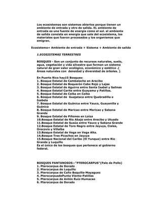 Los ecosistemas son sistemas abiertos porque tienen un
ambiente de entrada y otro de salida. EL ambiente de
entrada es una fuente de energía como el sol. el ambiente
de salida consiste en energía que sale del ecosistema, los
materiales que fueron procesados y los organismos que
emigran.
Ecosistema= Ambiente de entrada + Sistema + Ambiente de salida
1.ECOSISTEMAS TERRESTRES
BOSQUES - Son un conjunto de recursos naturales, suelo,
agua, vegetación y vida silvestre que forman un sistema
natural de gran valor ecológico, económico y estético .(
Áreas naturales con densidad y diversidad de árboles. )
En Puerto Rico hay15 Bosques:
1. Bosque Estatal de Cambalache en Arecibo
2. Bosque Estatal de Boquerón Cabo Rojo y Lajas
3. Bosque Estatal de Aguirre entre Santa Isabel y Salinas
4. Bosque Estatal Carite entre Guayama y Patillas.
5. Bosque Estatal de Ceiba en Ceiba
6. Bosque Estatal de Guajataca entre Quebradilla e
Isabela
7. Bosque Estatal de Guánica entre Yauco, Guayanilla y
Guánica
8. Bosque Estatal de Maricao entre Maricao y Sabana
Grande
9. Bosque Estatal de Piñones en Loíza
10.Bosque Estatal de Río Abajo entre Arecibo y Utuado
11.Bosque Estatal de Susúa entre Yauco y Sabana Grande
12.Bosque Estatal de Toro Negro entre Jayuya, Ciales,
Orocovis y Villalba
13.Bosque Estatal de Vega en Vega Alta.
14.Bosque Tres Picachos en Jayuya
15.Bosque Nacional del Caribe (El Yunque) entre Rio
Grande y Luquillo
Es el único de los bosques que pertenece al gobierno
federal.

BOSQUES PANTANOSOS--"PTEROCARPUS"(Palo de Pollo)
1. Pterocarpus de Dorado
2. Pterocarpus de Luquillo
3. Pterocarpus de Caño Boquilla-Mayaguez
4. PterocarpusdePunta Viento-Patillas
5. Pterocarpus de Antón Ruiz-Humacao
6. Pterocarpus de Dorado

 
