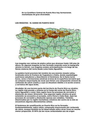 En La Cordillera Central de Puerto Rico hay formaciones
montañosas de gran diversidad.

LOS MOGOTES- EL KARSO EN PUERTO RICO

Los mogotes son colinas de piedra caliza que alcanzan hasta 160 pies de
altura. En algunos mogotes se han formado conpcida como la topografía
cársica (o Karst). Los mogotes existen principalmente a lo largo de los
llanos costeros del norte desde Loiza hasta Aguadilla.
La palabra karst proviene del nombre de una enorme meseta caliza,
localizada entre la frontera de Yugoslavia e Italia, donde espeleólogos
austriacos estudiaron y describieron el fenómeno. Se le llama karst,
karso, carso o formaciones cársticas al área de la superficie terrestre que
se compone mayormente de rocas que tienen una composición mineral de
carbonato de calcio (CaCO3) y que se disuelven debido a la acción erosiva
y corrosiva del agua ácida.
Alrededor de una tercera parte del territorio de Puerto Rico es cárstico.
La región más grande y extensa es la franja del norte de Puerto Rico,
entre Aguadilla y Loíza. Esta región tiene los procesos de corrosión y
disolución de mayor dimensión. Una segunda región cárstica de gran
extensión se encuentra al suroeste, entre Ponce y Cabo Rojo. Aquí los
procesos de corrosión y disolución apenas son notables. También,
diseminados por la región montañosa volcánica del centro de la Isla se
encuentran algunos afloramientos calizos.
El fenómeno de carstificación en Puerto Rico se ha formado,
fundamentalmente, sobre caliza, compuesta mayormente por carbonato
de calcio, aunque también se ha desarrollado sobre otras rocas en mucha
menor proporción. El 95% de las rocas carbonatadas son de origen

 
