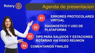 Agenda de presentacion
ERRORES PROTOCOLARES
VIRTUAL
01
02
03
04
DIAGNOSTICO Y USO DE
PLATAFORMA
TIPS PARA SALUDOS Y ESTACIONES
ROTARIAS VIA VIDEO REUNION
COMENTARIOS FINALES
 