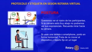 PROTOCOLO Y ETIQUETA EN SESION ROTARIA VIRTUAL
POSTURA
Queremos ver el rostro de los participantes.
Si la cámara está muy abajo no podremos
ver sus expresiones. Recuerda mirar hacia
la cámara.
Si usas una tableta o smartphone, ponlo en
forma horizontal. Trata de no mover el
dispositivo y dejarlo fijo en un lugar
 