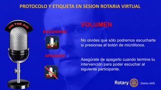 PROTOCOLO Y ETIQUETA EN SESION ROTARIA VIRTUAL
VOLUMEN
No olvides que sólo podremos escucharte
si presionas el botón de micrófonos.
Asegúrate de apagarlo cuando termine tu
intervención para poder escuchar al
siguiente participante.
ENCENDIDO
APAGADO
 