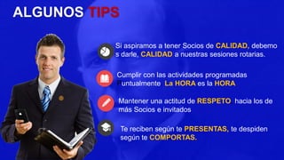 ALGUNOS TIPS
Si aspiramos a tener Socios de CALIDAD, debemo
s darle, CALIDAD a nuestras sesiones rotarias.
Cumplir con las actividades programadas
Puntualmente. La HORA es la HORA
Mantener una actitud de RESPETO, hacia los de
más Socios e invitados
Te reciben según te PRESENTAS, te despiden
según te COMPORTAS.
 