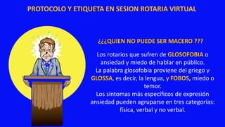 PROTOCOLO Y ETIQUETA EN SESION ROTARIA VIRTUAL
¿¿¿QUIEN NO PUEDE SER MACERO ???
Los rotarios que sufren de GLOSOFOBIA o
ansiedad y miedo de hablar en público.
La palabra glosofobia proviene del griego γ
GLOSSA, es decir, la lengua, y FOBOS, miedo o
temor.
Los síntomas más específicos de expresión
ansiedad pueden agruparse en tres categorías:
física, verbal y no verbal.
 