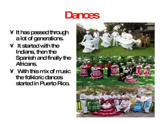 Dances It has passed through a lot of generations. It started with the Indians, then the Spanish and finally the Africans. With this mix of music the folkloric dances started in Puerto Rico. 