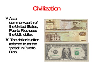 Civilization As a commonwealth of the United States, Puerto Rico uses the U.S. dollar. The dollar is often referred to as the "peso" in Puerto Rico.  