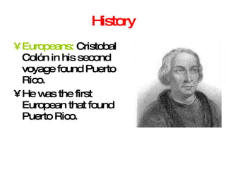History Europeans:  Cristobal Colón in his second voyage found Puerto Rico. He was the first European that found Puerto Rico. 