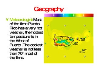 Geography Meteorologist: Most of the time Puerto Rico has a very hot weather, the hottest temperature is in the West of Puerto .The coolest weather is not less than 70° most of the time. 