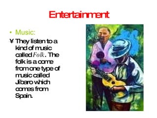 Entertainment Music: They listen to a kind of music called  Folk . The folk is a come from one type of music called Jíbaro which comes from Spain. 