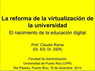 1
La reforma de la virtualización de
la universidad
El nacimiento de la educación digital
Prof. Claudio Rama
(Dr. ED; Dr. DER)
Facultad de Administración
Universidad de Puerto Rico (UPR)
Rio Piedras, Puerto Rico, 18 de diciembre 2013
 