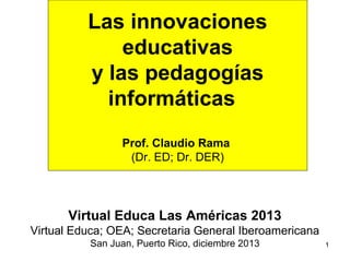 Las innovaciones
educativas
y las pedagogías
informáticas
Prof. Claudio Rama
(Dr. ED; Dr. DER)

Virtual Educa Las Américas 2013
Virtual Educa; OEA; Secretaria General Iberoamericana
San Juan, Puerto Rico, diciembre 2013

1

 
