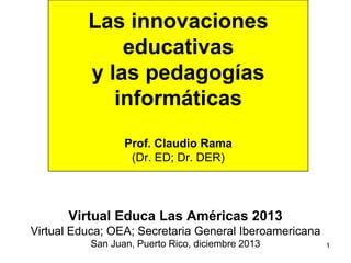 1
Las innovaciones
educativas
y las pedagogías
informáticas
Prof. Claudio Rama
(Dr. ED; Dr. DER)
Virtual Educa Las Américas 2013
Virtual Educa; OEA; Secretaria General Iberoamericana
San Juan, Puerto Rico, diciembre 2013
 