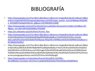 BIBLIOGRAFÍA
• https://www.google.es/url?sa=i&rct=j&q=&esrc=s&source=images&cd=&cad=rja&uact=8&ve
d=&url=http%3A%2F%2Fwww.ginkgomaps.com%2Fmapas_puerto_rico.html&psig=AFQjCNG
o_KVVlSbR5TGvQp3HiVkin33_gQ&ust=1457081092313600
• https://www.google.es/search?q=kilometros+cuadrados+de+puerto+rico&ie=utf-8&oe=utf-
8&gws_rd=cr&ei=BPnXVpSDD8faU7DTgYAN
• https://es.wikipedia.org/wiki/Portal:Puerto_Rico
• https://www.google.es/url?sa=i&rct=j&q=&esrc=s&source=images&cd=&cad=rja&uact=8&ve
d=0ahUKEwiKtZqz37XLAhXGbxQKHbyNDN4QjRwIBw&url=http%3A%2F%2Fes.climate-
data.org%2Flocation%2F181814%2F&psig=AFQjCNF1rYOYf8anoIE65VED3ZPMOviC6w&ust=1
457686347043017
• https://www.google.es/url?sa=i&rct=j&q=&esrc=s&source=images&cd=&cad=rja&uact=8&ve
d=0ahUKEwji3Kfc4LXLAhWETBQKHWtFCpMQjRwIBw&url=%2Furl%3Fsa%3Di%26rct%3Dj%2
6q%3D%26esrc%3Ds%26source%3Dimages%26cd%3D%26cad%3Drja%26uact%3D8%26ved
%3D0ahUKEwjUpOv83bXLAhXCwxQKHfIjAVsQjRwIBw%26url%3Dhttp%253A%252F%252Fww
w.recursosaguapuertorico.com%252FClima.html%26psig%
• https://www.google.es/maps/place/Puerto+Rico/@19.1567965,-
96.5588339,4.25z/data=!4m2!3m1!1s0x8c0296261b92a7f9:0xf336ec2818049b1a
 