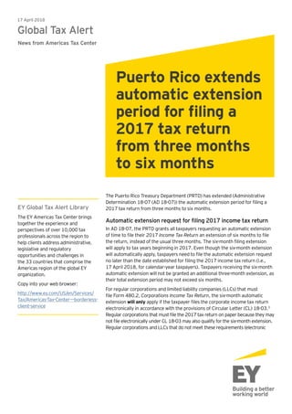 The Puerto Rico Treasury Department (PRTD) has extended (Administrative
Determination 18-07 (AD 18-07)) the automatic extension period for filing a
2017 tax return from three months to six months.
Automatic extension request for filing 2017 income tax return
In AD 18-07, the PRTD grants all taxpayers requesting an automatic extension
of time to file their 2017 Income Tax Return an extension of six months to file
the return, instead of the usual three months. The six-month filing extension
will apply to tax years beginning in 2017. Even though the six-month extension
will automatically apply, taxpayers need to file the automatic extension request
no later than the date established for filing the 2017 income tax return (i.e.,
17 April 2018, for calendar-year taxpayers). Taxpayers receiving the six-month
automatic extension will not be granted an additional three-month extension, as
their total extension period may not exceed six months.
For regular corporations and limited liability companies (LLCs) that must
file Form 480.2, Corporations Income Tax Return, the six-month automatic
extension will only apply if the taxpayer files the corporate income tax return
electronically in accordance with the provisions of Circular Letter (CL) 18-03.1
Regular corporations that must file the 2017 tax return on paper because they may
not file electronically under CL 18-03 may also qualify for the six-month extension.
Regular corporations and LLCs that do not meet these requirements (electronic
17 April 2018
Global Tax Alert
News from Americas Tax Center
Puerto Rico extends
automatic extension
period for filing a
2017 tax return
from three months
to six months
EY Global Tax Alert Library
The EY Americas Tax Center brings
together the experience and
perspectives of over 10,000 tax
professionals across the region to
help clients address administrative,
legislative and regulatory
opportunities and challenges in
the 33 countries that comprise the
Americas region of the global EY
organization.
Copy into your web browser:
http://www.ey.com/US/en/Services/
Tax/Americas-Tax-Center---borderless-
client-service
 