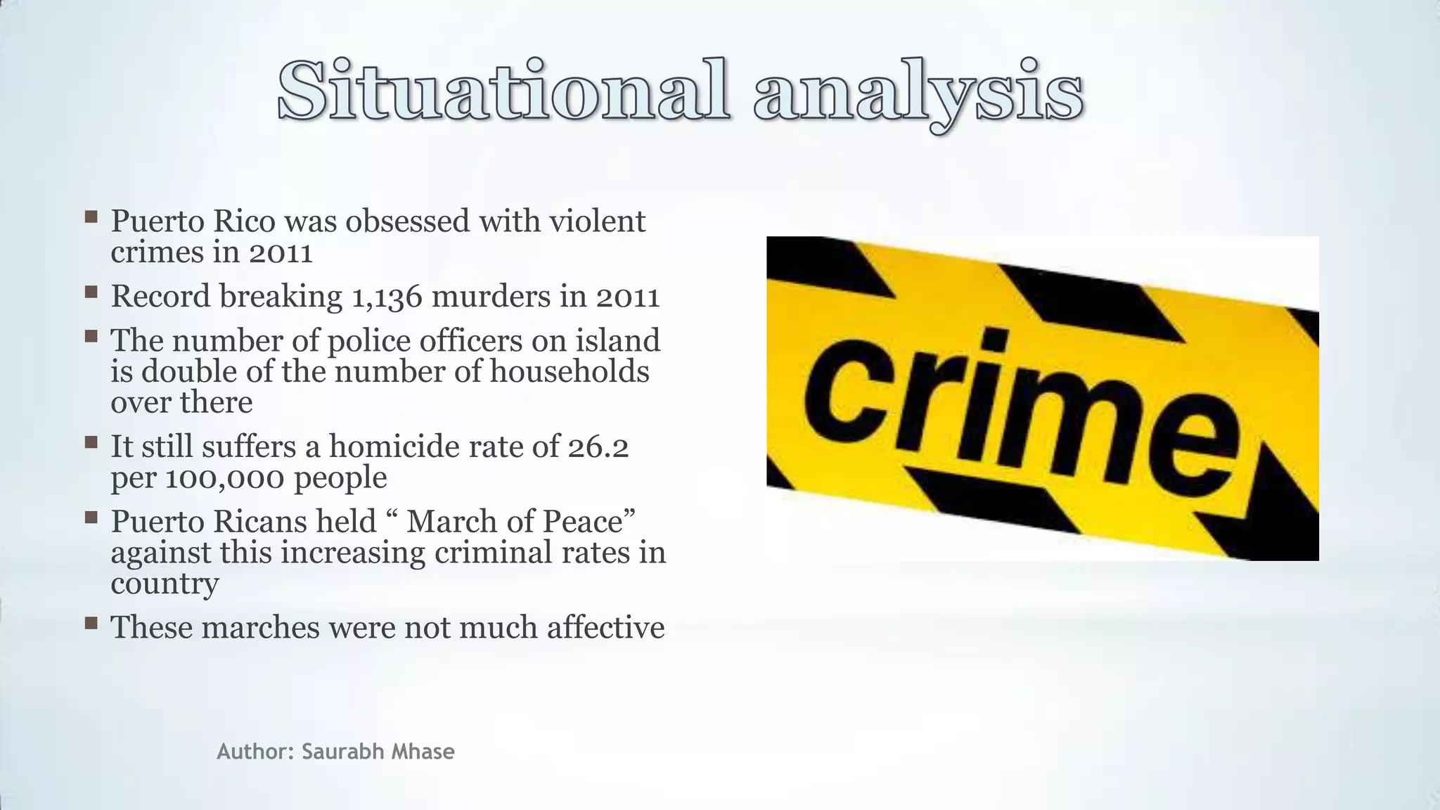 Author: Saurabh Mhase
 Puerto Rico was obsessed with violent
crimes in 2011
 Record breaking 1,136 murders in 2011
 The number of police officers on island
is double of the number of households
over there
 It still suffers a homicide rate of 26.2
per 100,000 people
 Puerto Ricans held “ March of Peace”
against this increasing criminal rates in
country
 These marches were not much affective
 