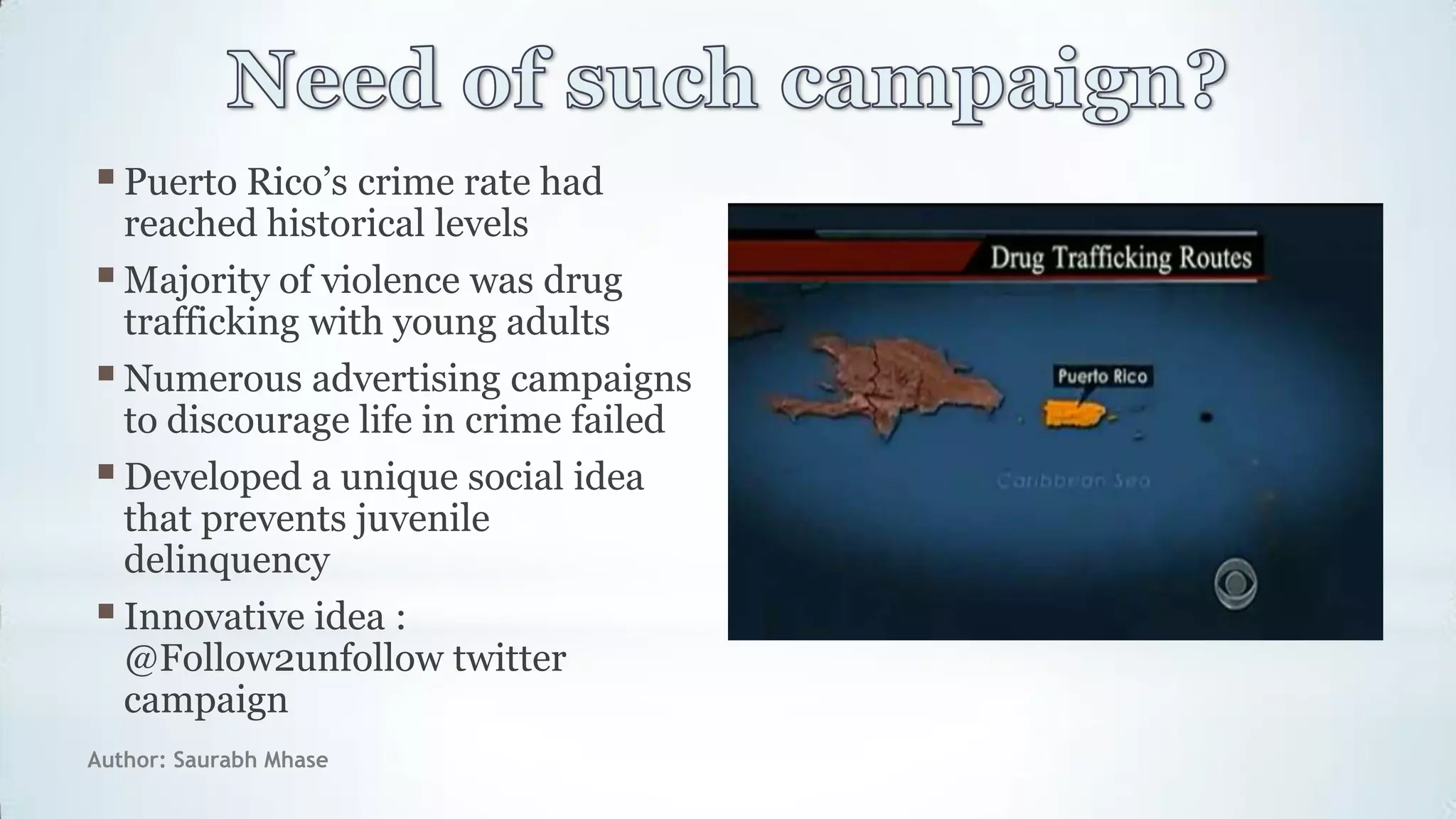Author: Saurabh Mhase
Puerto Rico‟s crime rate had
reached historical levels
Majority of violence was drug
trafficking with young adults
Numerous advertising campaigns
to discourage life in crime failed
Developed a unique social idea
that prevents juvenile
delinquency
Innovative idea :
@Follow2unfollow twitter
campaign
 