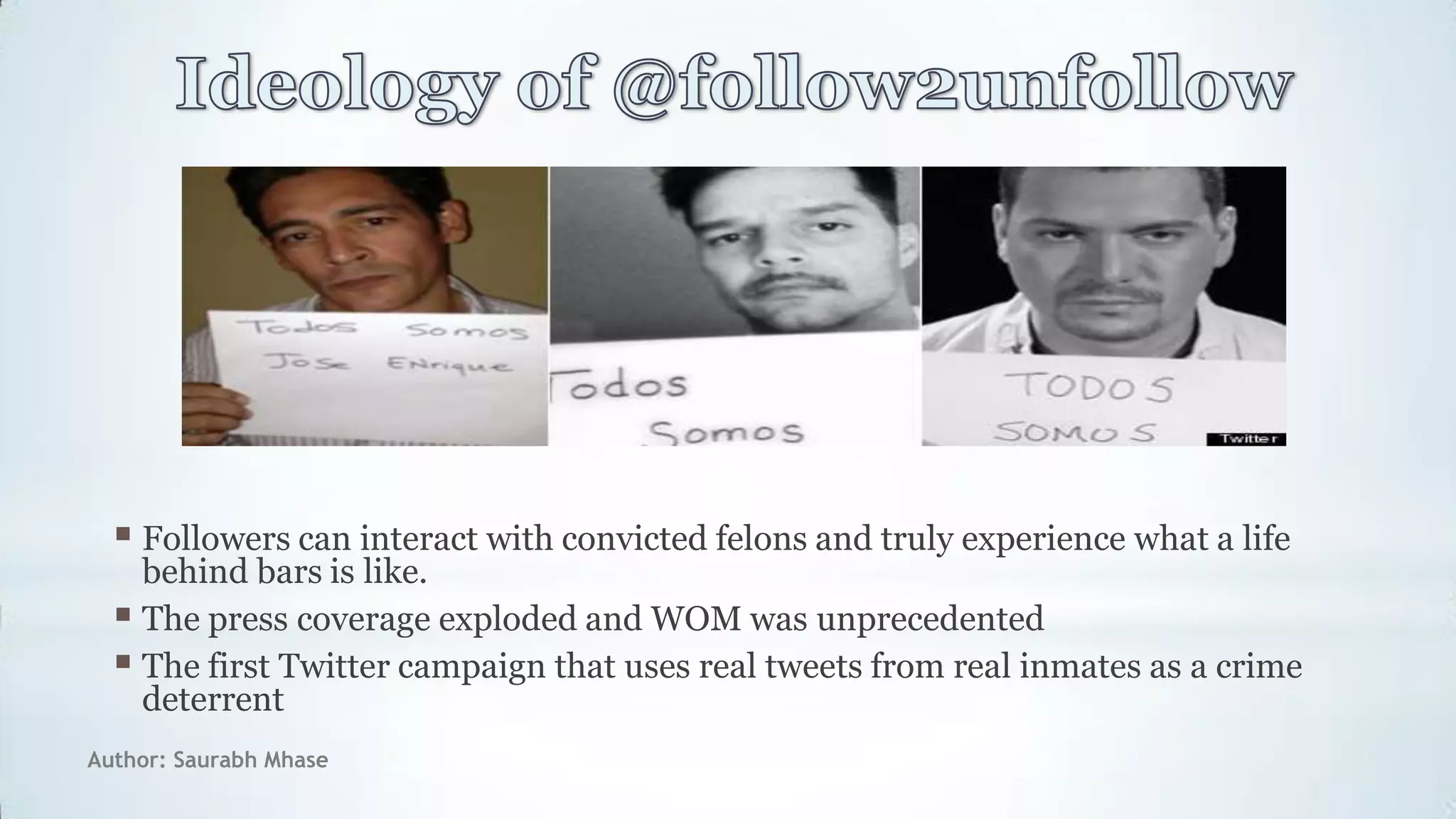 Author: Saurabh Mhase
 Followers can interact with convicted felons and truly experience what a life
behind bars is like.
 The press coverage exploded and WOM was unprecedented
 The first Twitter campaign that uses real tweets from real inmates as a crime
deterrent
 
