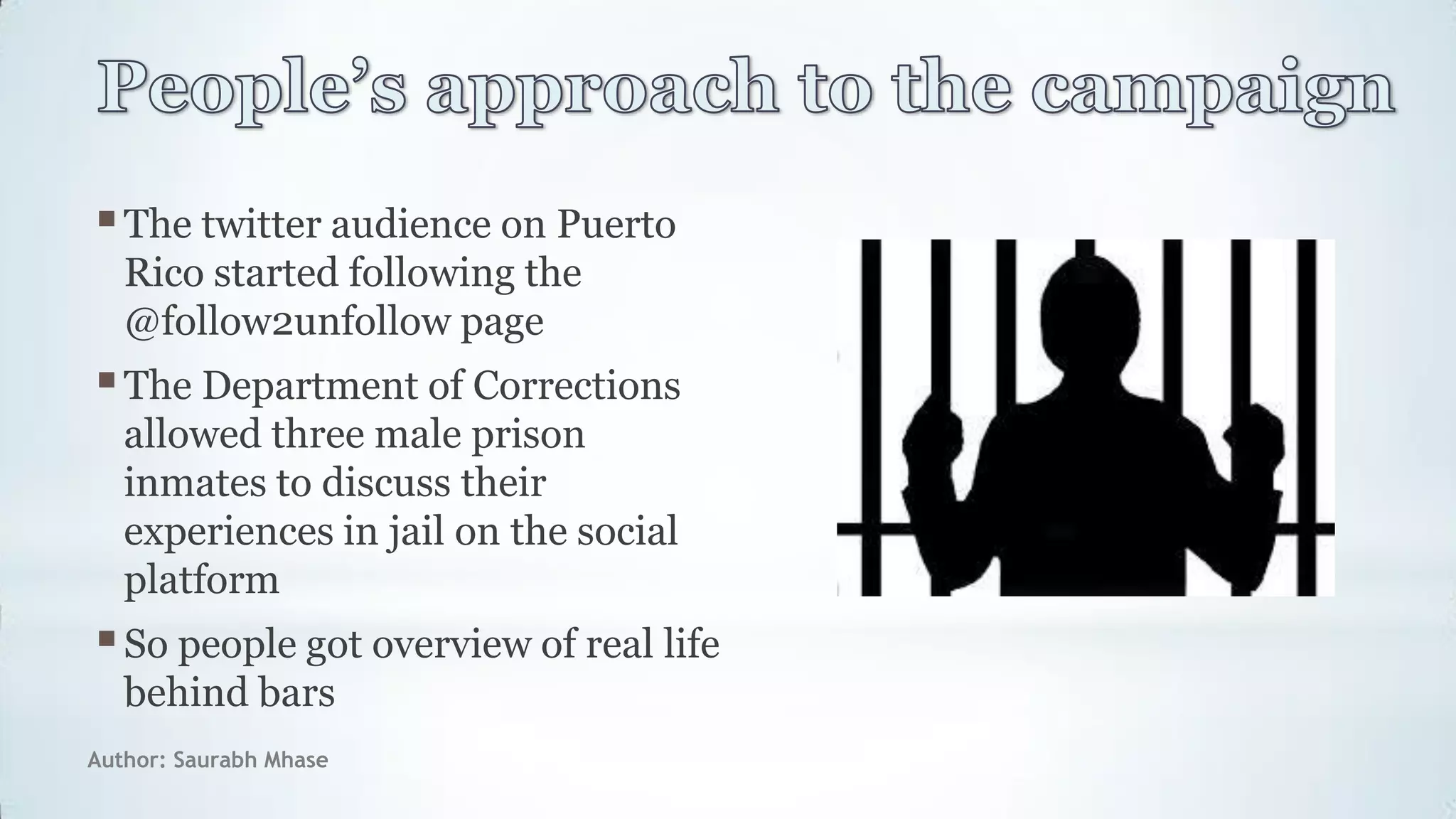 Author: Saurabh Mhase
The twitter audience on Puerto
Rico started following the
@follow2unfollow page
The Department of Corrections
allowed three male prison
inmates to discuss their
experiences in jail on the social
platform
So people got overview of real life
behind bars
 