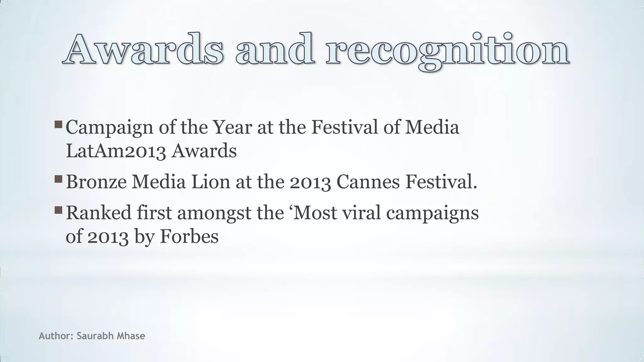 Author: Saurabh Mhase
Campaign of the Year at the Festival of Media
LatAm2013 Awards
Bronze Media Lion at the 2013 Cannes Festival.
Ranked first amongst the „Most viral campaigns
of 2013 by Forbes
 
