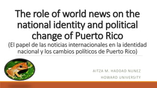 The role of world news on the
national identity and political
change of Puerto Rico
(El papel de las noticias internacionales en la identidad
nacional y los cambios políticos de Puerto Rico)
AITZA M. HADDAD NUNEZ
HOWARD UNIVERSITY
 