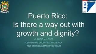 Puerto Rico:
Is there a way out with
growth and dignity?
CLAUDIO M. LOSER
CENTENNIAL GROUP- LATIN AMERICA
AND EMERGING MARKETS FORUM
 