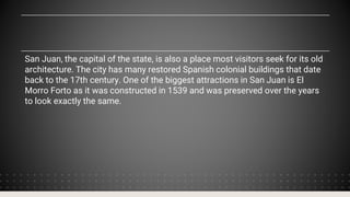 San Juan, the capital of the state, is also a place most visitors seek for its old
architecture. The city has many restored Spanish colonial buildings that date
back to the 17th century. One of the biggest attractions in San Juan is El
Morro Forto as it was constructed in 1539 and was preserved over the years
to look exactly the same.
 