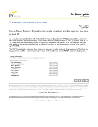 Tax News Update Email this document Print this document
April 17, 2018
2018-0831
Puerto Rico's Treasury Department extends tax return and tax payment due date
to April 20
As a result of technical difficulties with the Puerto Rico Treasury Department's (PRTD) electronic filing system, the
PRTD has extended (Information Bulletin 18-10) the tax return due date from April 17, 2018 to April 20, 2018. IB 18-
10 further states that the extension applies to any form or declaration due April 17, 2018. The extended due date
also applies to any tax payments that must be paid with the return, or any other payment required to be made by
April 17, 2018.
The PRTD notes that the extension does not exempt taxpayers from the electronic filing requirement. Therefore, any
taxpayers that must file a return or extension request electronically must use the PRTD's electronic filing system.
———————————————
Contact Information
For additional information concerning this Alert, please contact:
State and Local Taxation Group
• Rosa M. Rodríguez (787) 772-7062
• Pablo Hymovitz Cardona (787) 772-7119
• María T. Riollano (787) 772-7077
• Nelson Maldonado (787) 772-7168
• Israel Maldonado (787) 772-7204
• Karol Santiago (787) 772-7181
• Alberto Rossy (787) 772-7084
• Luis Negrón (787) 772-7150
• Pedro Mercado (787) 772-7177
The information contained herein is general in nature and is not intended, and should not be construed, as legal, accounting or tax advice or opinion provided by Ernst & Young LLP to
the reader. The reader also is cautioned that this material may not be applicable to, or suitable for, the reader's specific circumstances or needs, and may require consideration of non-
tax and other tax factors if any action is to be contemplated. The reader should contact his or her Ernst & Young LLP or other tax professional prior to taking any action based upon this
information. Ernst & Young LLP assumes no obligation to inform the reader of any changes in tax laws or other factors that could affect the information contained herein.
Copyright © 1996 – 2018, Ernst & Young LLP
All rights reserved. No part of this document may be reproduced, retransmitted or otherwise redistributed in any form or by any means, electronic or mechanical, including by
photocopying, facsimile transmission, recording, rekeying, or using any information storage and retrieval system, without written permission from Ernst & Young LLP.
View Tax News Update master agreement and EY privacy statement
 