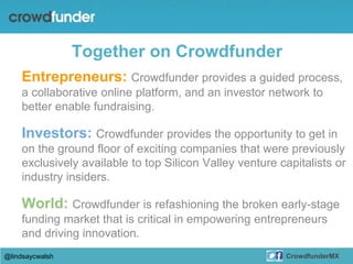Together on Crowdfunder
Entrepreneurs: Crowdfunder provides a guided process,
a collaborative online platform, and an investor network to
better enable fundraising.
Investors: Crowdfunder provides the opportunity to get in
on the ground floor of exciting companies that were previously
exclusively available to top Silicon Valley venture capitalists or
industry insiders.
World: Crowdfunder is refashioning the broken early-stage
funding market that is critical in empowering entrepreneurs
and driving innovation.
@lindsaycwalsh CrowdfunderMX
 