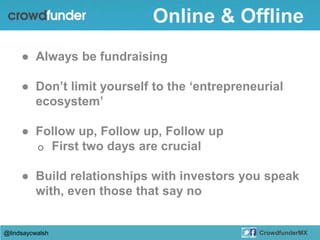● Always be fundraising
● Don’t limit yourself to the ‘entrepreneurial
ecosystem’
● Follow up, Follow up, Follow up
o First two days are crucial
● Build relationships with investors you speak
with, even those that say no
@lindsaycwalsh CrowdfunderMX
Online & Offline
 