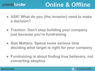 ● ASK! What do you (the investor) need to make
a decision?
● Traction: Don’t stop building your company
just because you’re fundraising
● Size Matters: Spend some serious time
deciding what target is right for your company
● Fundraising is about finding true believers, not
converting skeptics
@lindsaycwalsh CrowdfunderMX
Online & Offline
 
