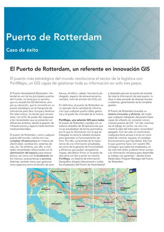 El Puerto de Rotterdam, un referente en innovación GIS
El puerto más estratégico del mundo revoluciona el sector de la logística con
PortMaps, un GIS capaz de gestionar toda su información en solo tres pasos.
El Puerto Havenbedrijf (Rotterdam, Ho-
landa) es uno de los principales puertos
del mundo, no tanto por su tamaño,
que no excede los 50 kilómetros, sino
por su ubicación, que lo convierte en un
puerto estratégico en el transporte de
mercancías para Asia, Europa y América.
Por este motivo, ha tenido que reinven-
tarse, con el fin de poder dar respuesta
a las necesidades que se presentan en
diferentes ámbitos, desde la gestión de
infraestructuras y espacio hasta factores
medioambientales.
El puerto de Rotterdam, como cualquier
puerto del mundo, cuenta con una
compleja infraestructura en materia de
electricidad, canalización, sistemas de
vías, etc. Se enfrenta, por ello, a múl-
tiples necesidades relacionadas con la
optimización del espacio para atracar
barcos, así como con la localización de
los mismos, características y servicios.
Además, también tiene que gestionar
otros aspectos como el tamaño de esos
barcos, el tráfico, calado, frecuencia de
dragado, espacio de almacenamiento,
vertidos, nivel de emisión de CO2, etc.
En definitiva, el puerto de Rotterdam es
un ejemplo de la cantidad de informa-
ción que cualquier puerto debe gestio-
nar y el grado de criticidad de la misma.
PortMaps, una solución GIS para todos
El puerto de Rotterdam contaba con un
sistema obsoleto de 40 aplicaciones que
no se actualizaban de forma automática,
por lo que la información con la que se
trabajaba no tenía la calidad necesaria
para garantizar un funcionamiento óp-
timo. Por ello, conscientes de la impor-
tancia de una información actualizada,
así como de la garantía de funcionalidad
y eficiencia que podían otorgarle los
mapas, decidieron firmar un acuerdo de
diez años con Esri y poner en marcha
PortMaps, un Sistema de Información
Geográfica dirigido básicamente a todos
los empleados del Puerto de Havenbedrijf
y diseñado para ser la puerta de entrada
de toda la información de este puerto, in-
cluso si ésta procede de diversas fuentes
o sistemas, garantizando así la completa
gestión.
El Puerto de Rotterdam buscaba un
sistema innovador y eficiente, de modo
que cualquier trabajador del puerto fuese
capaz de utilizarlo sin necesitar conoci-
mientos previos de GIS. “Un día, mientras
iba al trabajo en coche, me vino a la
mente la idea del interruptor: encendido/
apagado. Con tan solo un movimiento,
cualquiera tenía acceso a la luz sin nece-
sidad de conocer, siquiera, el complejo
funcionamiento que hay detrás. Esto fue
lo que quisimos hacer con nuestro SIG,
conseguir que todos los empleados, en
tan solo tres clicks, pudieran tener acceso
a la información necesaria para desarrollar
su trabajo con garantías”, declara Erwin
Rademaker, Program Manager del Puerto
de Rotterdam.
Puerto de Rotterdam
Caso de éxito
 