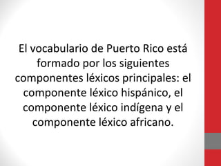 El vocabulario de Puerto Rico está 
formado por los siguientes 
componentes léxicos principales: el 
componente léxico hispánico, el 
componente léxico indígena y el 
componente léxico africano. 
 