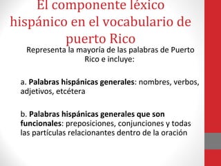 El componente léxico 
hispánico en el vocabulario de 
puerto Rico 
Representa la mayoría de las palabras de Puerto 
Rico e incluye: 
a. Palabras hispánicas generales: nombres, verbos, 
adjetivos, etcétera 
b. Palabras hispánicas generales que son 
funcionales: preposiciones, conjunciones y todas 
las partículas relacionantes dentro de la oración 
 