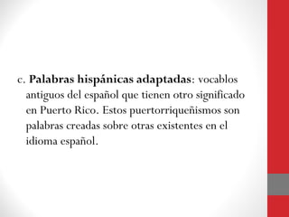 c. Palabras hispánicas adaptadas: vocablos 
antiguos del español que tienen otro significado 
en Puerto Rico. Estos puertorriqueñismos son 
palabras creadas sobre otras existentes en el 
idioma español. 
 