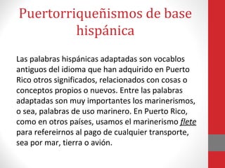 Puertorriqueñismos de base 
hispánica 
Las palabras hispánicas adaptadas son vocablos 
antiguos del idioma que han adquirido en Puerto 
Rico otros significados, relacionados con cosas o 
conceptos propios o nuevos. Entre las palabras 
adaptadas son muy importantes los marinerismos, 
o sea, palabras de uso marinero. En Puerto Rico, 
como en otros países, usamos el marinerismo flete 
para refereirnos al pago de cualquier transporte, 
sea por mar, tierra o avión. 
 