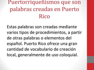 Puertorriqueñismos que son 
palabras creadas en Puerto 
Rico 
Estas palabras son creadas mediante 
varios tipos de procedimientos, a partir 
de otras palabras o elementos del 
español. Puerto Rico ofrece una gran 
cantidad de vocabulario de creación 
local, generalmente de uso coloquial. 
 