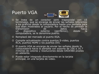 Puerto VGA
 Se trata de un conector semi trapezoidal con 15
  terminales, que se encarga de enviar las señales referentes
  a los gráficos desde la computadora hasta una pantalla para
  que sean mostrados al usuario. Por el hecho de permitir la
  transmisión              de          datos            hacia
  un     dispositivo    externo   (periférico),  desde     la
  computadora, se le denomina puerto.
 Remplazó del mercado al puerto EGA.
 Compite actualmente contra puertos S-video, puertos
  RCA, puertos HDMI y los puertos DVI.
 El puerto VGA se encarga de enviar las señales desde la
  computadora hacia la pantalla con soporte de 256 a 16.7
  millones de colores y resoluciones desde 640X480 píxeles
  en adelante.
 Puede estar integrado directamente en la tarjeta
  principal, en una tarjeta de video.
 