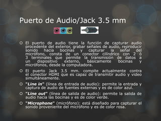 Puerto de Audio/Jack 3.5 mm

 El puerto de audio tiene la función de capturar audio
  procedente del exterior, grabar señales de audio, reproducir
  sonido    hacia   bocinas    y   capturar   la   señal   del
  micrófono, consta de un conector cilíndrico con 2 ó
  3 terminales que permite la transmisión de datos a
  un    dispositivo   externo,    básicamente     bocinas   y
  micrófonos, desde la computadora.
 El puerto Jack 3.5 mm. compite actualmente contra
  el conector HDMI que es capaz de transmitir audio y video
  simultáneamente.
 "Line in" (línea de entrada de audio): permite la entrada y
  captura de audio de fuentes externas y es de color azul.
 "Line out" (línea de salida de audio): permite la salida de
  audio hacia las bocinas y es de color verde.
 "Microphone" (micrófono): está diseñado para capturar el
  sonido proveniente del micrófono y es de color rosa.
 