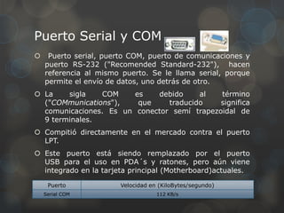 Puerto Serial y COM
    Puerto serial, puerto COM, puerto de comunicaciones y
    puerto RS-232 ("Recomended Standard-232"), hacen
    referencia al mismo puerto. Se le llama serial, porque
    permite el envío de datos, uno detrás de otro.
 La    sigla   COM     es   debido     al   término
  ("COMmunications"),    que    traducido    significa
  comunicaciones. Es un conector semí trapezoidal de
  9 terminales.
 Compitió directamente en el mercado contra el puerto
  LPT.
 Este puerto está siendo remplazado por el puerto
  USB para el uso en PDA´s y ratones, pero aún viene
  integrado en la tarjeta principal (Motherboard)actuales.

     Puerto            Velocidad en (KiloBytes/segundo)
    Serial COM                     112 KB/s
 