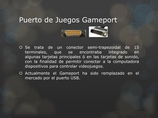 Puerto de Juegos Gameport


 Se trata de un conector semi-trapezoidal de 15
  terminales,    que    se    encontraba    integrado    en
  algunas tarjetas principales ó en las tarjetas de sonido,
  con la finalidad de permitir conectar a la computadora
  dispositivos para controlar videojuegos.
 Actualmente el Gameport ha sido remplazado en el
  mercado por el puerto USB.
 