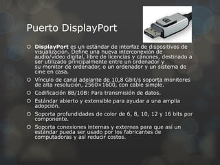Puerto DisplayPort
 DisplayPort es un estándar de interfaz de dispositivos de
  visualización. Define una nueva interconexión de
  audio/vídeo digital, libre de licencias y cánones, destinado a
  ser utilizado principalmente entre un ordenador y
  su monitor de ordenador, o un ordenador y un sistema de
  cine en casa.
 Vínculo de canal adelante de 10,8 Gbit/s soporta monitores
  de alta resolución, 2560×1600, con cable simple.
 Codificación 8B/10B: Para transmisión de datos.
 Estándar abierto y extensible para ayudar a una amplia
  adopción.
 Soporta profundidades de color de 6, 8, 10, 12 y 16 bits por
  componente.
 Soporta conexiones internas y externas para que así un
  estándar pueda ser usado por los fabricantes de
  computadoras y así reducir costos.
 